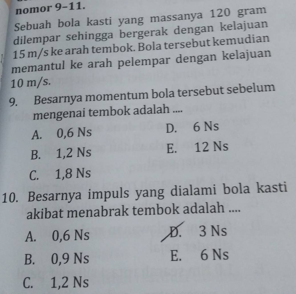 nomor 9-11.
Sebuah bola kasti yang massanya 120 gram
dilempar sehingga bergerak dengan kelajuan
15 m/s ke arah tembok. Bola tersebut kemudian
memantul ke arah pelempar dengan kelajuan
10 m/s.
9. Besarnya momentum bola tersebut sebelum
mengenai tembok adalah ....
A. 0,6 Ns D. 6 Ns
B. 1,2 Ns E. 12 Ns
C. 1,8 Ns
10. Besarnya impuls yang dialami bola kasti
akibat menabrak tembok adalah ....
A. 0,6 Ns
D. 3 Ns
B. 0,9 Ns E. 6 Ns
C. 1,2 Ns