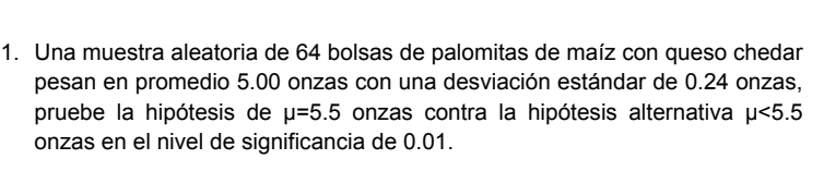 Una muestra aleatoria de 64 bolsas de palomitas de maíz con queso chedar 
pesan en promedio 5.00 onzas con una desviación estándar de 0.24 onzas, 
pruebe la hipótesis de mu =5.5 onzas contra la hipótesis alternativa mu <5.5
onzas en el nivel de significancia de 0.01.