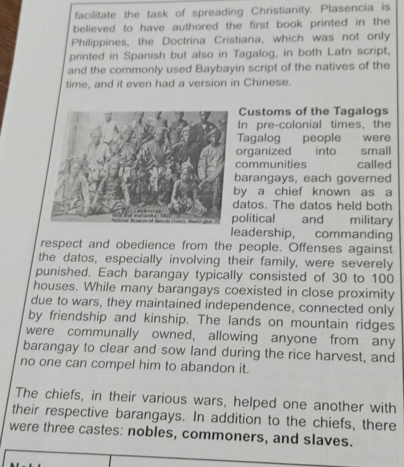 facilitate the task of spreading Christianity. Plasencia is 
believed to have authored the first book printed in the 
Philippines, the Doctrina Cristiana, which was not only 
printed in Spanish but also in Tagalog, in both Latn script, 
and the commonly used Baybayin script of the natives of the 
time, and it even had a version in Chinese. 
Customs of the Tagalogs 
In pre-colonial times, the 
Tagalog people were 
organized into small 
communities called 
barangays, each governed 
y a chief known as a 
atos. The datos held both 
olitical and military 
leadership, commanding 
respect and obedience from the people. Offenses against 
the datos, especially involving their family, were severely 
punished. Each barangay typically consisted of 30 to 100
houses. While many barangays coexisted in close proximity 
due to wars, they maintained independence, connected only 
by friendship and kinship. The lands on mountain ridges 
were communally owned, allowing anyone from any 
barangay to clear and sow land during the rice harvest, and 
no one can compel him to abandon it. 
The chiefs, in their various wars, helped one another with 
their respective barangays. In addition to the chiefs, there 
were three castes: nobles, commoners, and slaves.