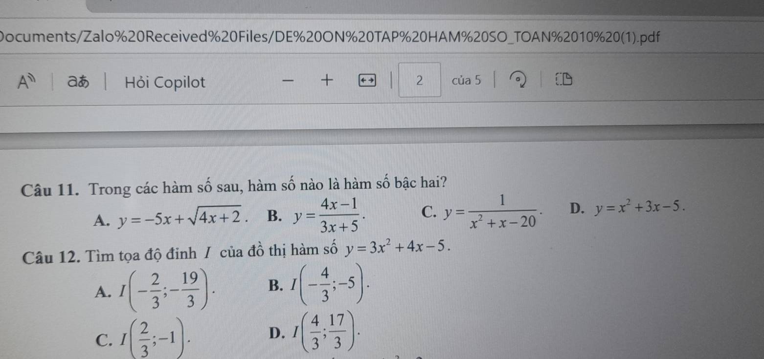 Documents/Zalo%20Received%20Files/DE%20ON%20TAP%20HAM%20SO_TOAN%2010%20(1).pdf
A^n aあ Hỏi Copilot + 2 của 5

Câu 11. Trong các hàm số sau, hàm số nào là hàm số bậc hai?
A. y=-5x+sqrt(4x+2). B. y= (4x-1)/3x+5 . C. y= 1/x^2+x-20 . D. y=x^2+3x-5. 
Câu 12. Tìm tọa độ đinh / của đồ thị hàm số y=3x^2+4x-5.
A. I(- 2/3 ;- 19/3 ). B. I(- 4/3 ;-5).
C. I( 2/3 ;-1).
D. I( 4/3 ; 17/3 ).