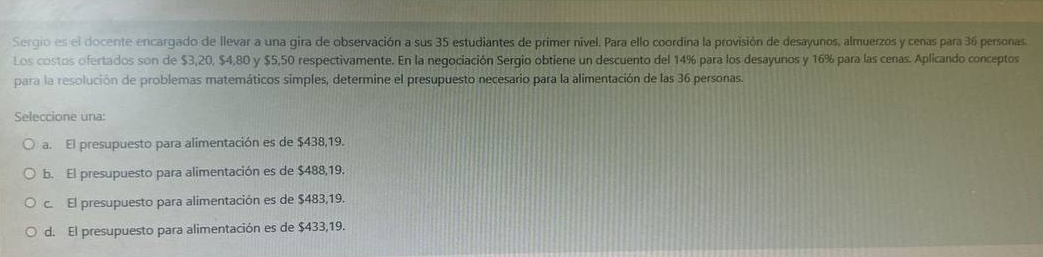 Sergio es el docente encargado de llevar a una gira de observación a sus 35 estudiantes de primer nivel. Para ello coordina la provisión de desayunos, almuerzos y cenas para 36 personas.
Los costos ofertados son de $3,20, $4,80 y $5,50 respectivamente. En la negociación Sergio obtiene un descuento del 14% para los desayunos y 16% para las cenas. Aplicando conceptos
para la resolución de problemas matemáticos simples, determine el presupuesto necesario para la alimentación de las 36 personas.
Seleccione una:
a. El presupuesto para alimentación es de $438,19.
b. El presupuesto para alimentación es de $488,19.
c. El presupuesto para alimentación es de $483,19.
d. El presupuesto para alimentación es de $433,19.