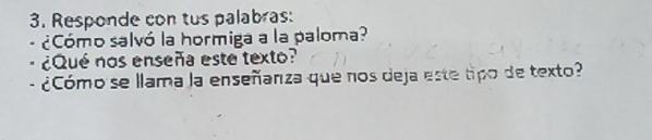 Responde con tus palabras: 
¿Cómo salvó la hormiga a la paloma? 
¿Qué nos enseña este texto? 
- ¿Cómo se llama la enseñanza que nos deja este tipo de texto?