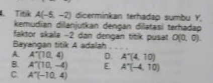 Titik A(-5,-2) dicerminkan terhadap sumbu Y,
kemudian dilanjutkan dengan dilatasi terhadap
faktor skala -2 dan dengan titik pusat O(0,0). 
Bayangan titik A adalah . . . .
A. A'(10,4) D. A'(4,10)
B. A''(10,-4) E. A'(-4,10)
C. A''(-10,4)