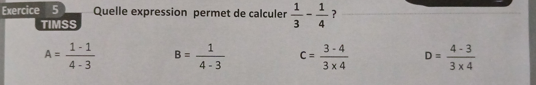 Quelle expression permet de calculer  1/3 - 1/4  ?
TIMSS
A= (1-1)/4-3 
B= 1/4-3 
c= (3-4)/3* 4 
D= (4-3)/3* 4 