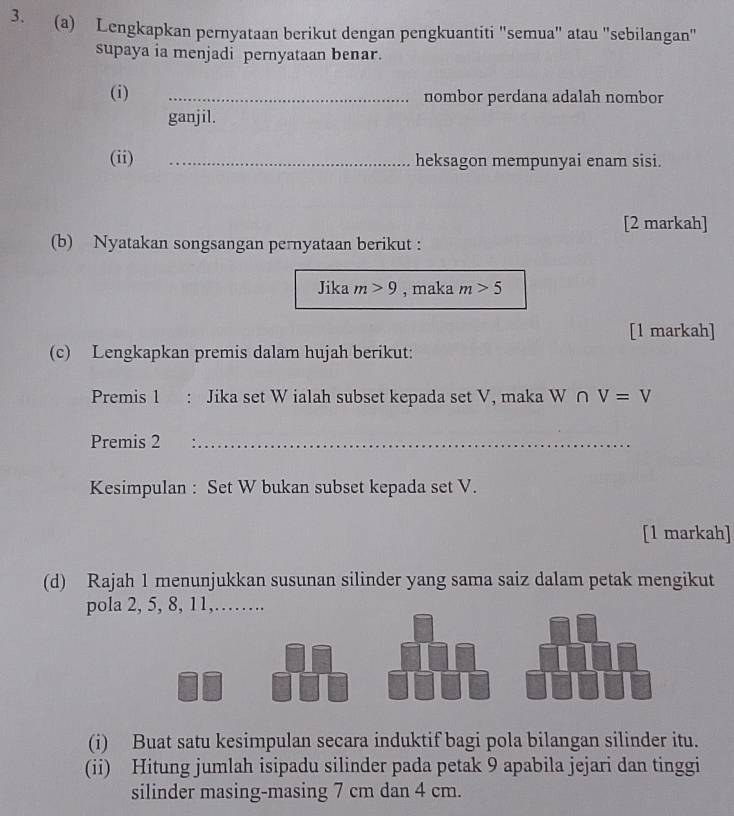 Lengkapkan pernyataan berikut dengan pengkuantiti "semua" atau "sebilangan" 
supaya ia menjadi pernyataan benar. 
(i) _nombor perdana adalah nombor 
ganjil. 
(ii) _heksagon mempunyai enam sisi. 
[2 markah] 
(b) Nyatakan songsangan pernyataan berikut : 
Jika m>9 , maka m>5
[1 markah] 
(c) Lengkapkan premis dalam hujah berikut: 
Premis 1 : Jika set W ialah subset kepada set V, maka W ∩ V=V
Premis 2_ 
Kesimpulan : Set W bukan subset kepada set V. 
[1 markah] 
(d) Rajah 1 menunjukkan susunan silinder yang sama saiz dalam petak mengikut 
pola 2, 5, 8, 11,…… 
(i) Buat satu kesimpulan secara induktif bagi pola bilangan silinder itu. 
(ii) Hitung jumlah isipadu silinder pada petak 9 apabila jejari dan tinggi 
silinder masing-masing 7 cm dan 4 cm.