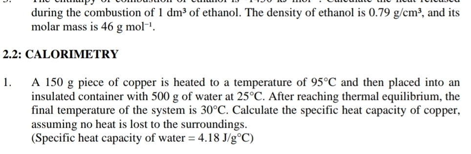 during the combustion of 1dm^3 of ethanol. The density of ethanol is 0.79g/cm^3 , and its 
molar mass is 46gmol^(-1). 
2.2: CALORIMETRY 
1. A 150 g piece of copper is heated to a temperature of 95°C and then placed into an 
insulated container with 500 g of water at 25°C. After reaching thermal equilibrium, the 
final temperature of the system is 30°C. Calculate the specific heat capacity of copper, 
assuming no heat is lost to the surroundings. 
(Specific heat capacity of water =4.18J/g°C)