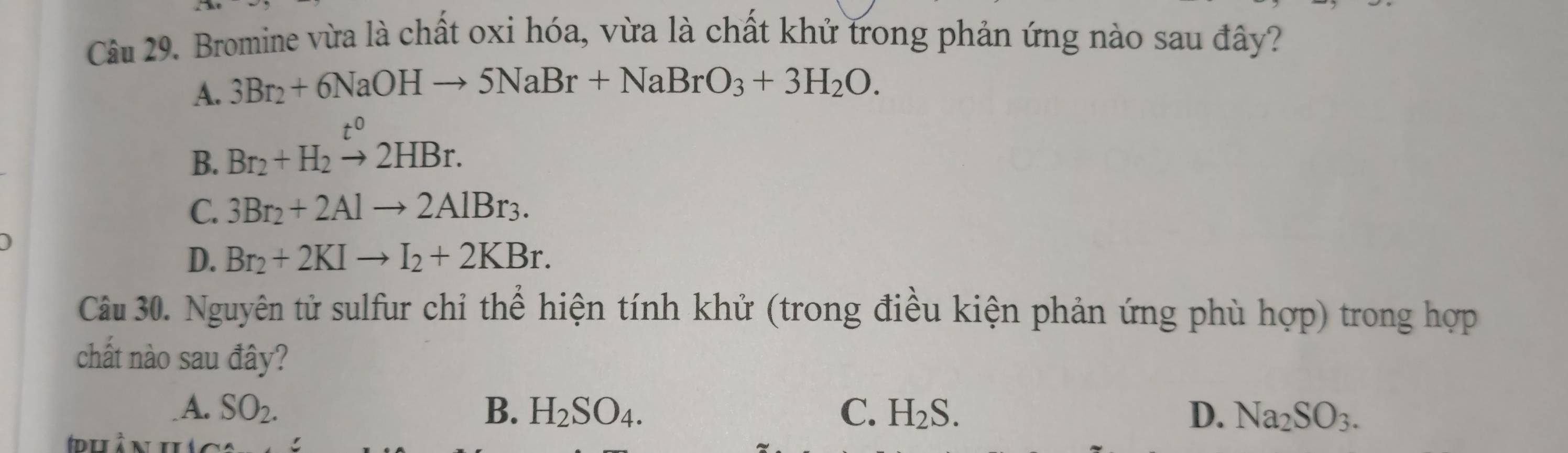 Bromine vừa là chất oxi hóa, vừa là chất khử trong phản ứng nào sau đây?
A. 3Br_2+6NaOHto 5NaBr+NaBrO_3+3H_2O.
B. Br_2+H_2xrightarrow t^02HBr.
C. 3Br_2+2Alto 2AlBr_3.
D. Br_2+2KIto I_2+2KBr. 
Câu 30. Nguyên tử sulfur chỉ thể hiện tính khử (trong điều kiện phản ứng phù hợp) trong hợp
chất nào sau đây?
A. SO_2. B. H_2SO_4. C. H_2S. D. Na_2SO_3.