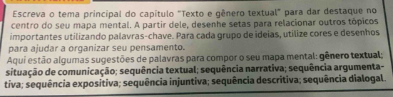 Escreva o tema principal do capítulo “Texto e gênero textual” para dar destaque no 
centro do seu mapa mental. A partir dele, desenhe setas para relacionar outros tópicos 
importantes utilizando palavras-chave. Para cada grupo de ideias, utilize cores e desenhos 
para ajudar a organizar seu pensamento. 
Aqui estão algumas sugestões de palavras para compor o seu mapa mental: gênero textual; 
situação de comunicação; sequência textual; sequência narrativa; sequência argumenta- 
tiva; sequência expositiva; sequência injuntiva; sequência descritiva; sequência dialogal.