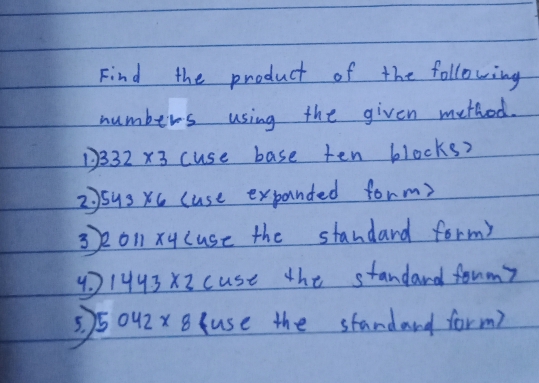 Find the product of the following 
numbers using the given method. 
D 332* 3 cuse base ten blocks? 
2)sus xc (use expanded form? 
3o1xy cuse the standard form? 
4. 1493X2 cuse the standard fonmy 
=5042 xB use the standard form)