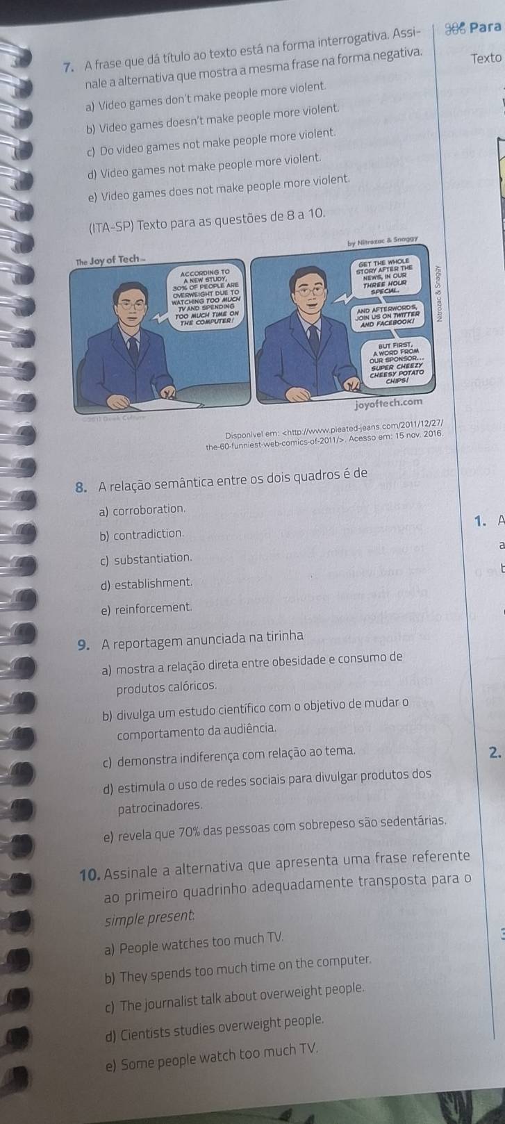 A frase que dá título ao texto está na forma interrogativa. Assi- ** Para
nale a alternativa que mostra a mesma frase na forma negativa.
Texto
a) Video games don't make people more violent.
b) Video games doesn’t make people more violent.
c) Do video games not make people more violent.
d) Video games not make people more violent.
e) Video games does not make people more violent.
(ITA-SP) Texto para as questões de 8 a 10.
ggy
Disponivel em:. Acesso em: 15 nov. 2016.
8. A relação semântica entre os dois quadros é de
a) corroboration.
1.A
b) contradiction.
c) substantiation.
d) establishment.
e) reinforcement.
9. A reportagem anunciada na tirinha
a) mostra a relação direta entre obesidade e consumo de
produtos calóricos.
b) divulga um estudo científico com o objetivo de mudar o
comportamento da audiência.
c) demonstra indiferença com relação ao tema.
2.
d) estimula o uso de redes sociais para divulgar produtos dos
patrocinadores.
e) revela que 70% das pessoas com sobrepeso são sedentárias.
10. Assinale a alternativa que apresenta uma frase referente
ao primeiro quadrinho adequadamente transposta para o
simple present.
a) People watches too much TV.
b) They spends too much time on the computer.
c) The journalist talk about overweight people.
d) Cientists studies overweight people.
e) Some people watch too much TV.