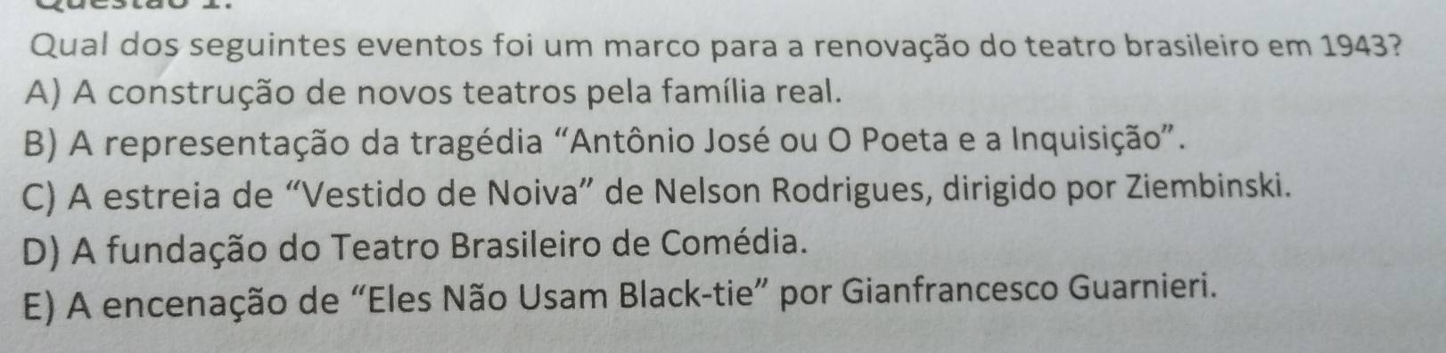 Qual dos seguintes eventos foi um marco para a renovação do teatro brasileiro em 1943?
A) A construção de novos teatros pela família real.
B) A representação da tragédia “Antônio José ou O Poeta e a Inquisição”.
C) A estreia de “Vestido de Noiva” de Nelson Rodrigues, dirigido por Ziembinski.
D) A fundação do Teatro Brasileiro de Comédia.
E) A encenação de “Eles Não Usam Black-tie” por Gianfrancesco Guarnieri.