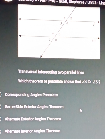 A - Fall - PHS - Scott, Stephanie / Unit 3 - Line
Transversal intersecting two parallel lines
Which theorem or postulate shows that ∠ 4≌ ∠ 8 ?
Corresponding Angles Postulate
Same-Side Exterior Angles Theorem
Alternate Exterior Angles Theorem
Alternate Interior Angles Theorem