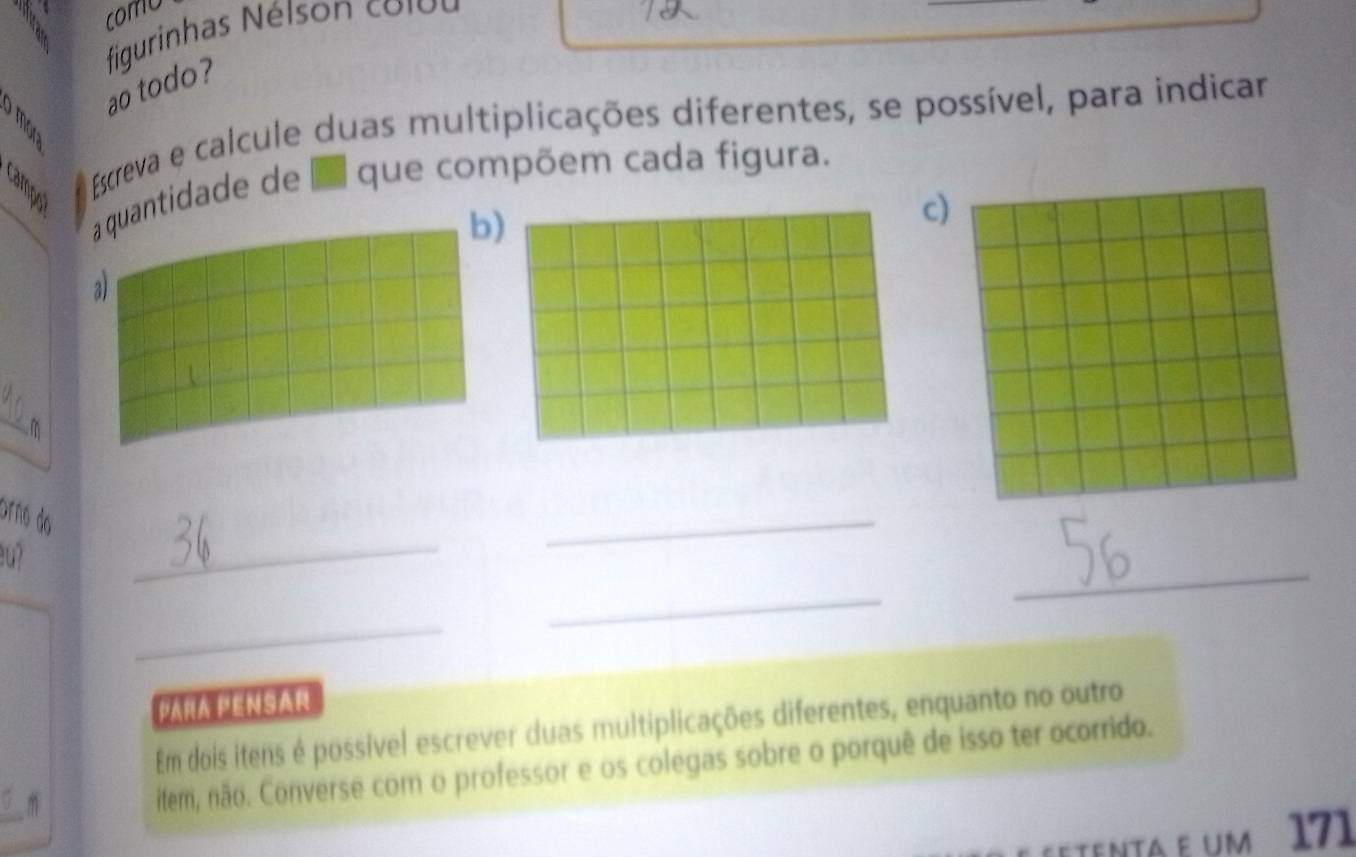 comu 
figurinhas Néison colbu 
ao todo? 
A Escreva e calcule duas multiplicações diferentes, se possível, para indicar 
a quantidade de que compõem cada figura. 
b 
) 
a 
_ 
m 
_ 
órão do 
_ 
u? 
_ 
_ 
_ 
Para PenSar 
Em dois itens é possível escrever duas multiplicações diferentes, enquanto no outro 
item, não. Converse com o professor e os colegas sobre o porquê de isso ter ocorrido. 
etenta e um 171