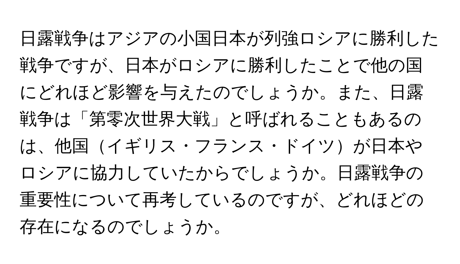 日露戦争はアジアの小国日本が列強ロシアに勝利した戦争ですが、日本がロシアに勝利したことで他の国にどれほど影響を与えたのでしょうか。また、日露戦争は「第零次世界大戦」と呼ばれることもあるのは、他国イギリス・フランス・ドイツが日本やロシアに協力していたからでしょうか。日露戦争の重要性について再考しているのですが、どれほどの存在になるのでしょうか。