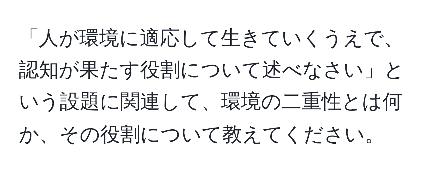 「人が環境に適応して生きていくうえで、認知が果たす役割について述べなさい」という設題に関連して、環境の二重性とは何か、その役割について教えてください。