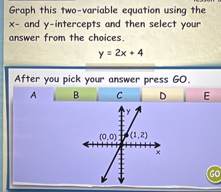 Graph this two-variable equation using the
x- and y-intercepts and then select your
answer from the choices.
y=2x+4
After you pick your answer press GO.
A
B
C
D
E
GO