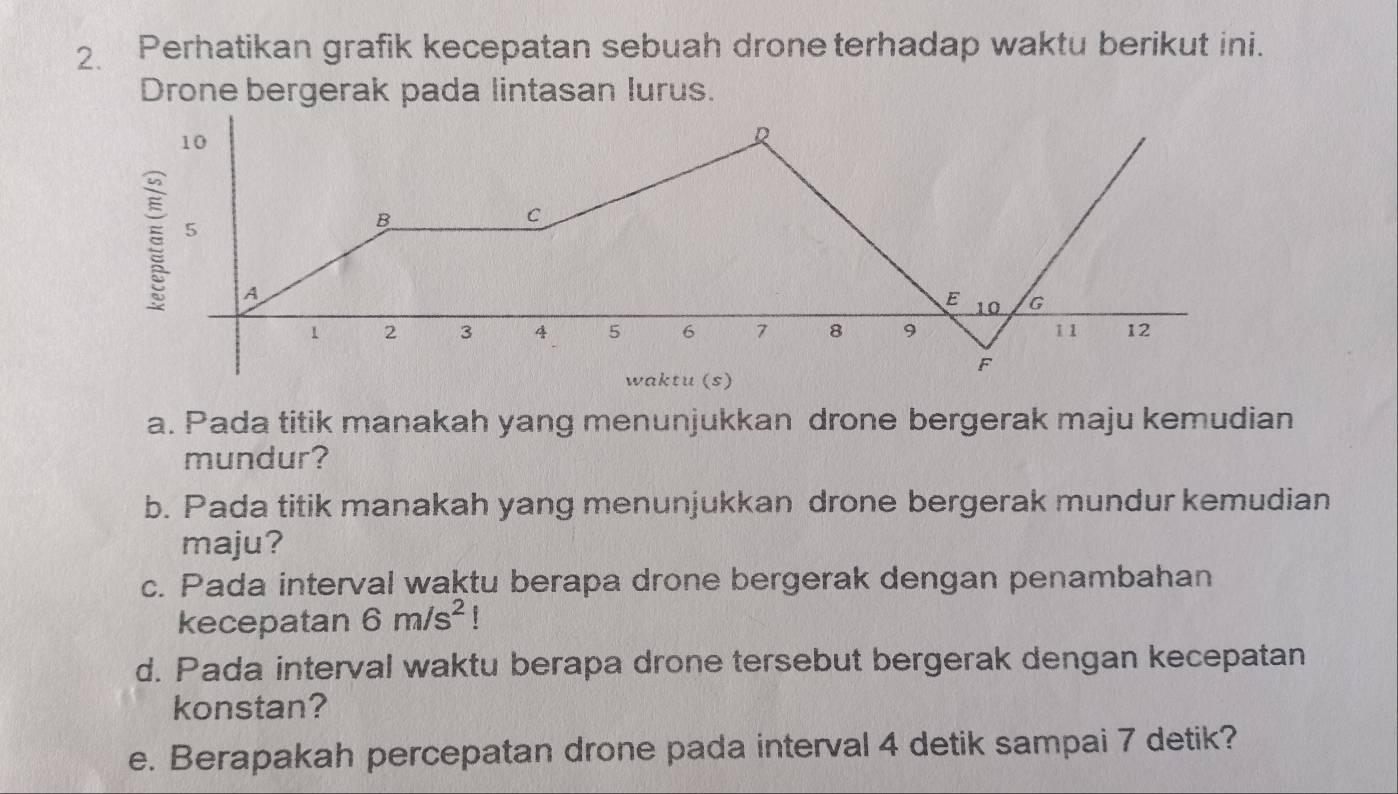 Perhatikan grafik kecepatan sebuah drone terhadap waktu berikut ini. 
Drone bergerak pada lintasan lurus. 
a. Pada titik manakah yang menunjukkan drone bergerak maju kemudian 
mundur? 
b. Pada titik manakah yang menunjukkan drone bergerak mundur kemudian 
maju? 
c. Pada interval waktu berapa drone bergerak dengan penambahan 
kecepatan 6m/s^2!
d. Pada interval waktu berapa drone tersebut bergerak dengan kecepatan 
konstan? 
e. Berapakah percepatan drone pada interval 4 detik sampai 7 detik?