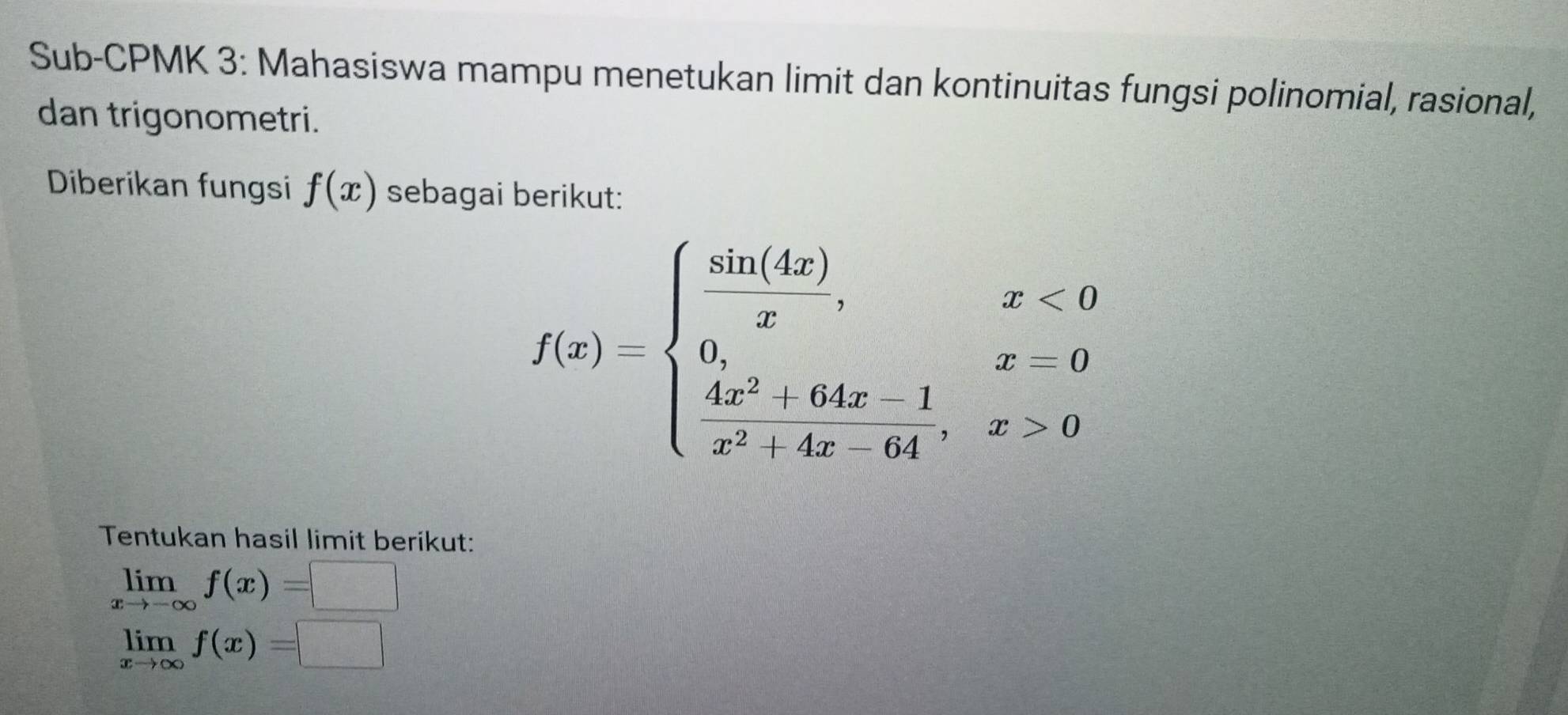 Sub-CPMK 3: Mahasiswa mampu menetukan limit dan kontinuitas fungsi polinomial, rasional, 
dan trigonometri. 
Diberikan fungsi f(x) sebagai berikut:
f(x)=beginarrayl  sin (4x)/x ,x<0 0,x=64x-64x-1  (4x^2-4x-64)/x^2-4x-64 ,x>0endarray.
Tentukan hasil limit berikut:
limlimits _xto -∈fty f(x)=□
limlimits _xto ∈fty f(x)=□