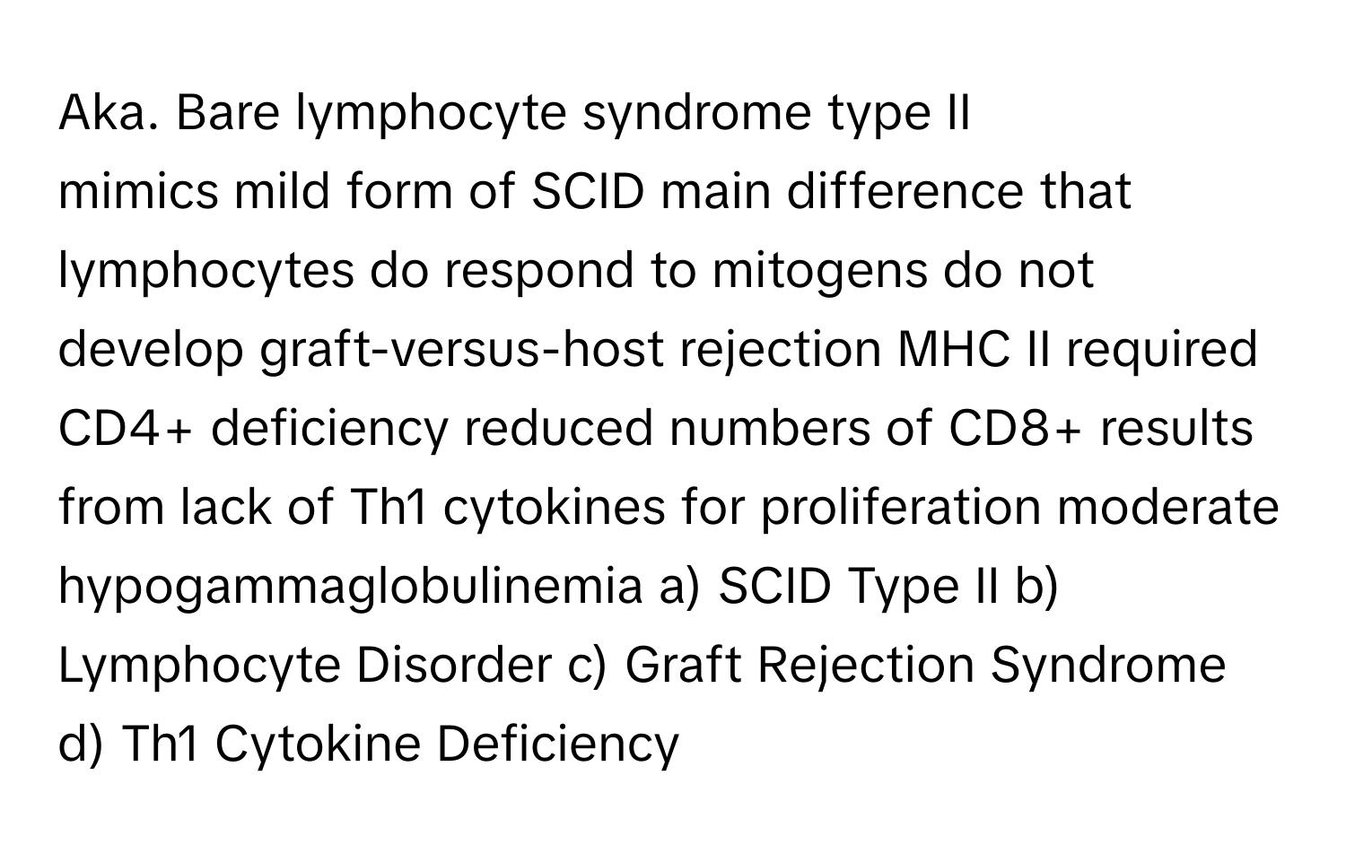 Aka. Bare lymphocyte syndrome type II

mimics mild form of SCID main difference that lymphocytes do respond to mitogens do not develop graft-versus-host rejection MHC II required CD4+ deficiency reduced numbers of CD8+ results from lack of Th1 cytokines for proliferation moderate hypogammaglobulinemia  a) SCID Type II b) Lymphocyte Disorder c) Graft Rejection Syndrome d) Th1 Cytokine Deficiency