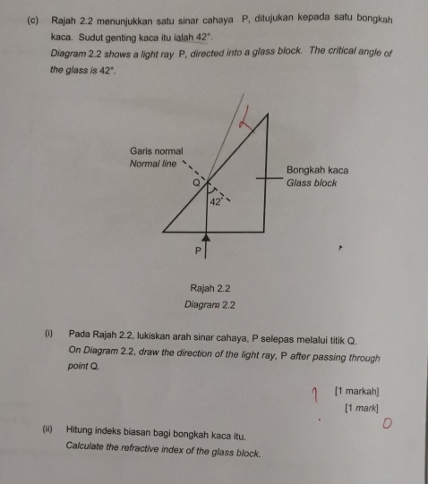 Rajah 2.2 menunjukkan satu sinar cahaya P, ditujukan kepada satu bongkah
kaca. Sudut genting kaca itu ialah 42°.
Diagram 2.2 shows a light ray P, directed into a glass block. The critical angle of
the glass is 42°.
Rajah 2.2
Diagram 2.2
(i) Pada Rajah 2.2, lukiskan arah sinar cahaya, P selepas melalui titik Q.
On Diagram 2.2, draw the direction of the light ray, P after passing through
point Q.
[1 markah)
[1 mark]
(ii) Hitung indeks biasan bagi bongkah kaca itu.
Calculate the refractive index of the glass block.