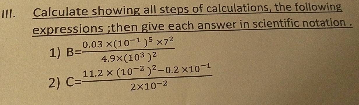 Calculate showing all steps of calculations, the following 
expressions ;then give each answer in scientific notation . 
1) B=frac 0.03* (10^(-1))^5* 7^24.9* (10^3)^2
2) C=frac 11.2* (10^(-2))^2-0.2* 10^(-1)2* 10^(-2)