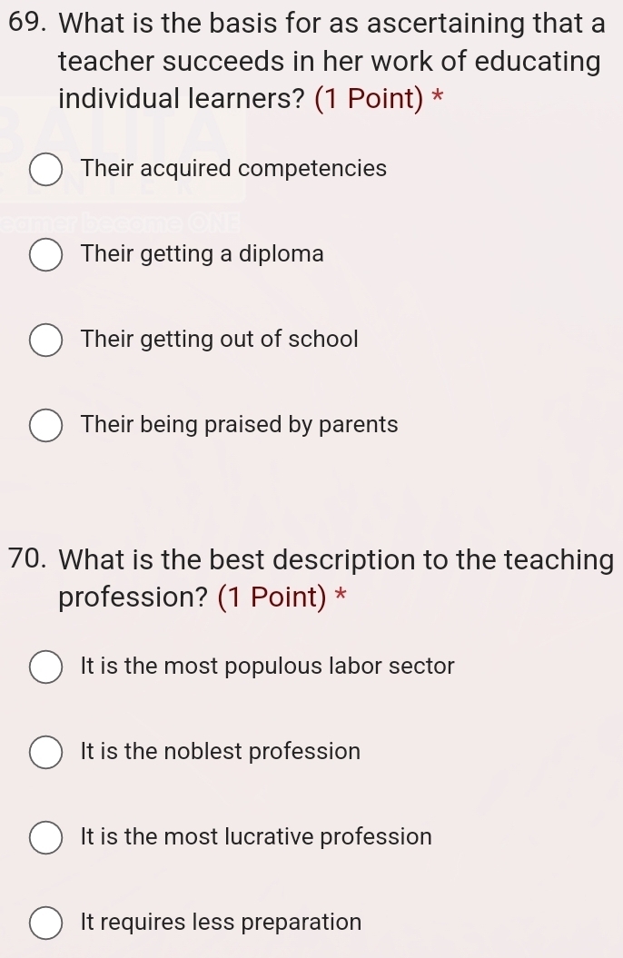 What is the basis for as ascertaining that a
teacher succeeds in her work of educating
individual learners? (1 Point) *
Their acquired competencies
Their getting a diploma
Their getting out of school
Their being praised by parents
70. What is the best description to the teaching
profession? (1 Point) *
It is the most populous labor sector
It is the noblest profession
It is the most lucrative profession
It requires less preparation