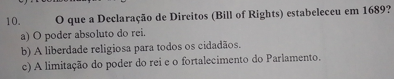 que a Declaração de Direitos (Bill of Rights) estabeleceu em 1689?
a) O poder absoluto do rei.
b) A liberdade religiosa para todos os cidadãos.
c) A limitação do poder do rei e o fortalecimento do Parlamento.