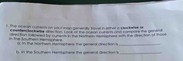 The ocean currents on your map generally travel in either a clockwise or 
counterclockwise direction. Look at the ocean currents and compare the general 
direction followed by currents in the Northern Hemisphere with the direction of those 
in the Southern Hemisphere. 
a. In the Northern Hemisphere the general direction is_ 
b. In the Southern Hemisphere the general direction is_