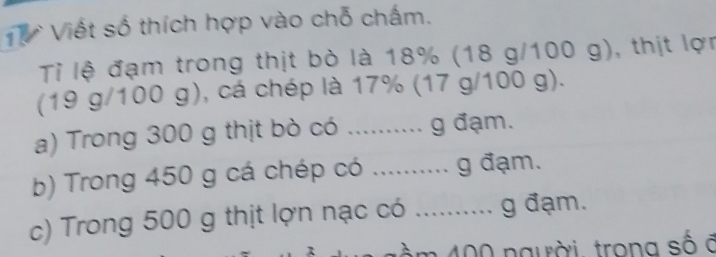 Viết số thích hợp vào chỗ chấm. 
Tỉ lệ đạm trong thịt bò là 18% (18 g/100 g), thịt lợn 
(19 g/100 g), cá chép là 17% (17 g/100 g). 
a) Trong 300 g thịt bò có .......... g đạm. 
b) Trong 450 g cá chép có .......... g đạm. 
c) Trong 500 g thịt lợn nạc có .......... g đạm. 
gàm 400 người, trong số ở