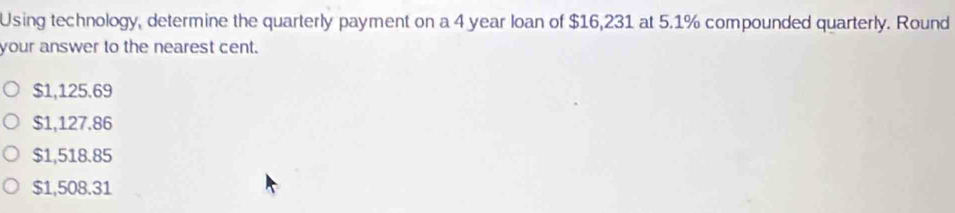 Using technology, determine the quarterly payment on a 4 year loan of $16,231 at 5.1% compounded quarterly. Round
your answer to the nearest cent.
$1,125.69
$1,127.86
$1,518.85
$1,508.31