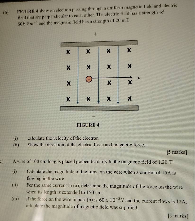 FIGURE 4 show an electron passing through a uniform magnetic field and electric 
field that are perpendicular to each other. The electric field has a strength of
50kVm^(-1) and the magnetic field has a strength of 20 mT. 
+ 
FIGURE 4 
(i) calculate the velocity of the electron 
(ii) Show the direction of the electric force and magnetic force. 
[5 marks] 
c) A wire of 100 cm long is placed perpendicularly to the magnetic field of 1.20 T ’ 
(i) Calculate the magnitude of the force on the wire when a current of 15A is 
flowing in the wire 
(ii) For the same current in (a), determine the magnitude of the force on the wire 
when its length is extended to 150 cm. 
(iii) If the force on the wire in part (b) is 60* 10^(-2)N and the current flows is 12A, 
calculate the magnitude of magnetic field was supplied. 
[5 marks]