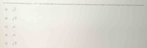 Let fbe the function given by f(x)=x^2+5x. For what value of x in the closed interval [1,3 ] does the instantaneous rate of change of Fequal the average rate of change of fon that intervall
sqrt(frac 7)3
sqrt(frac 13)2
sqrt(5)
sqrt(6)
sqrt(frac 21)3