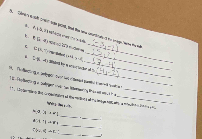 Given each preimage point, find the new coordinate of the image. Write the rule 
_ 
a. A(-5,2) reflects over the x-axis 
b. B(2,-5) rotated 270 clockwise
C(3,1) translated (x+4,y-5) _ 
d. D(8,-4) dilated by a scale factor of ½
9. Reflecting a polygon over two different parallel lines will result in a 
10. Reflecting a polygon over two intersecting lines will result in a 
11. Determine the coordinates of the vertices of the image ABC after a reflection in the line y=x. 
. 
Write the rule. 
_
A(-3,8)to A'
_J 
_
B(-1,1)to B'
_) 
_ C(-5,4)to C'
_ 
12