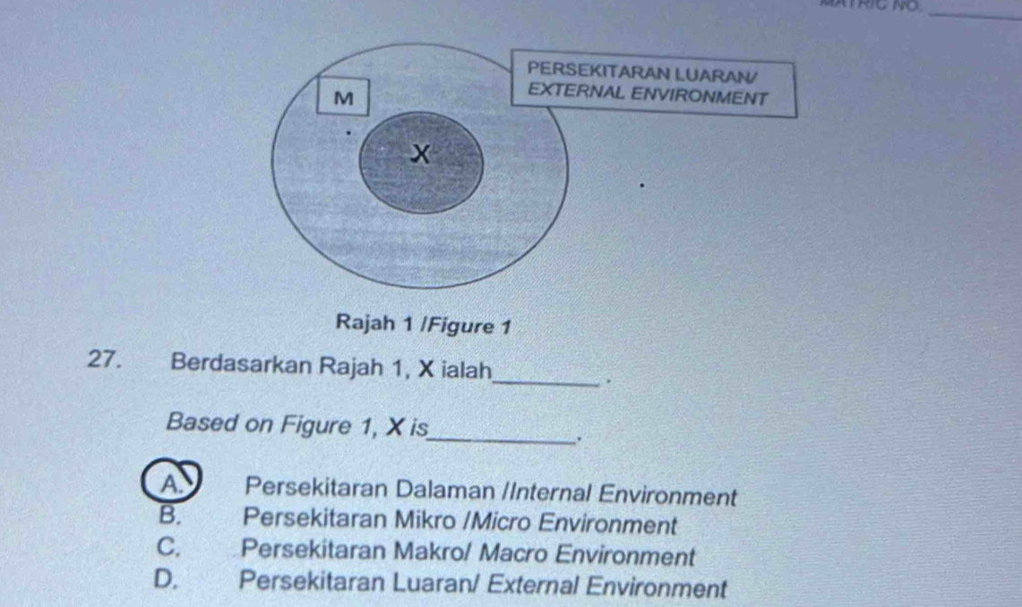 MATRIC NO_
Rajah 1 /Figure 1
27. Berdasarkan Rajah 1, X ialah
_.
Based on Figure 1, X is
_.
A Persekitaran Dalaman /Internal Environment
B. Persekitaran Mikro /Micro Environment
C. Persekitaran Makro/ Macro Environment
D. Persekitaran Luaran/ External Environment