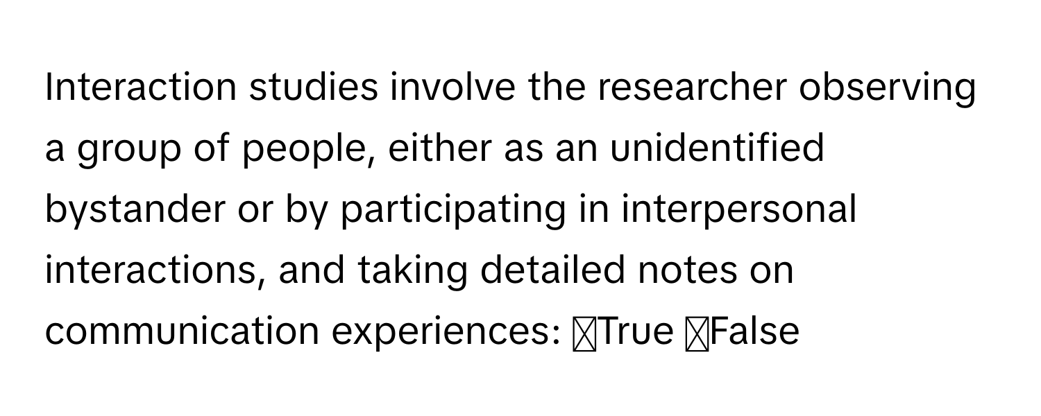 Interaction studies involve the researcher observing a group of people, either as an unidentified bystander or by participating in interpersonal interactions, and taking detailed notes on communication experiences: ◻True ◻False