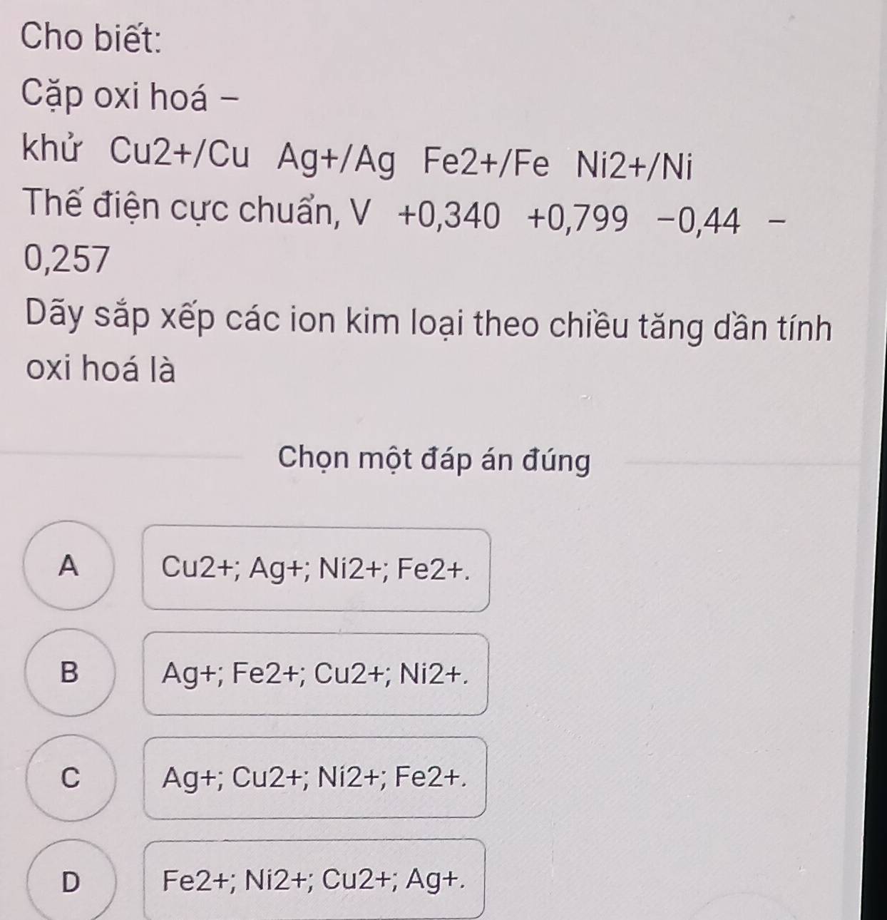 Cho biết:
Cặp oxi hoá-
khử C 11 2+/Cu Ag+/Ag Fe2+ /Fe Ni2+/Ni
Thế điện cực chuẩn, V+0,340+0,799-0,44-
0,257
Dãy sắp xếp các ion kim loại theo chiều tăng dần tính
oxi hoá là
Chọn một đáp án đúng
A  1 u2+; Ag+; Ni2+; Fe2+.
B Ag+; Fe2+; Cu2+; Ni2+.
C +; Cu2+; Ni2+; Fe2+.
Ag
D i2+; Cu2+; Ag+.
Fe2+;N