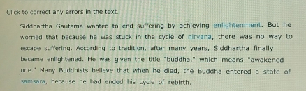 Click to correct any errors in the text. 
Siddhartha Gautama wanted to end suffering by achieving enlightenment. But he 
worried that because he was stuck in the cycle of nirvana, there was no way to 
escape suffering. According to tradition, after many years, Siddhartha finally 
became enlightened. He was given the title "buddha," which means "awakened 
one." Many Buddhists believe that when he died, the Buddha entered a state of 
samsara, because he had ended his cycle of rebirth.