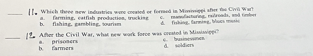 Which three new industries were created or formed in Mississippi after the Civil War?
a. farming, catfish production, trucking c. manufacturing, railroads, and timber
b. fishing, gambling, tourism d. fishing, farming, blues music
_
After the Civil War, what new work force was created in Mississippi?
a. prisoners c. businessmen
b. farmers d. soldiers