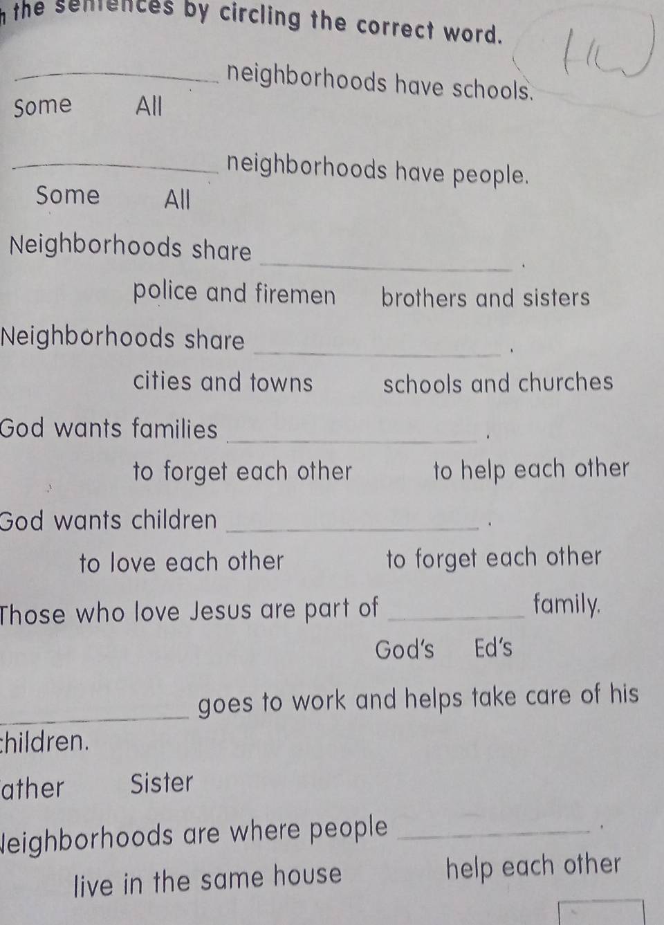 the senences by circling the correct word. 
_neighborhoods have schools. 
Some All 
_neighborhoods have people. 
Some All 
_ 
Neighborhoods share 
、 
police and firemen brothers and sisters 
Neighborhoods share 
_、 
cities and towns schools and churches 
God wants families_ 
to forget each other to help each other 
God wants children _. 
to love each other to forget each other 
Those who love Jesus are part of _family. 
God's Ed's 
_goes to work and helps take care of his 
hildren. 
ather Sister 
Neighborhoods are where people_ 
live in the same house help each other