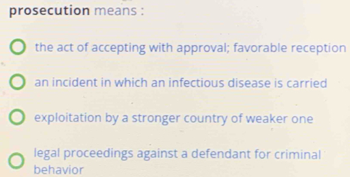 prosecution means :
the act of accepting with approval; favorable reception
an incident in which an infectious disease is carried
exploitation by a stronger country of weaker one
legal proceedings against a defendant for criminal
behavior