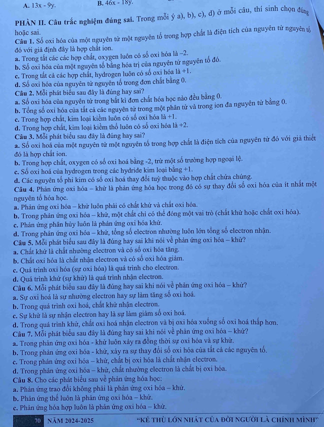 A. 13x-9y. B. 46x-18y.
PHÀN II. Câu trắc nghiệm đúng sai. Trong mỗi ý a), b), c), d) ở mỗi câu, thí sinh chọn đúng
hoặc sai.
Câu 1. Số oxi hóa của một nguyên tử một nguyên tố trong hợp chất là điện tích của nguyên tử nguyên tổ
đó với giả định đây là hợp chất ion.
a. Trong tất các các hợp chất, oxygen luôn có số oxi hóa là -2.
b. Số oxi hóa của một nguyên tố bằng hóa trị của nguyên tử nguyên tố đó.
c. Trong tất cả các hợp chất, hydrogen luôn có số oxi hóa 1a+1.
d. Số oxi hóa của nguyên tử nguyên tố trong đơn chất bằng 0.
Câu 2. Mỗi phát biểu sau đây là đúng hay sai?
a. Số oxi hóa của nguyên tử trong bắt kì đơn chất hóa học nào đều bằng 0.
b. Tổng số oxi hóa của tắt cả các nguyên tử trong một phân tử và trong ion đa nguyên tử bằng 0.
c. Trong hợp chất, kim loại kiểm luôn có số oxi hóa 1a+1.
d. Trong hợp chất, kim loại kiểm thổ luôn có số oxi hóa 1dot a+2.
Câu 3. Mỗi phát biểu sau đây là đúng hay sai?
a. Số oxi hoá của một nguyên tử một nguyên tố trong hợp chất là điện tích của nguyên tử đó với giả thiết
đó là hợp chất ion.
b. Trong hợp chất, oxygen có số oxi hoá bằng -2, trừ một số trường hợp ngoại lệ.
c. Số oxi hoá của hydrogen trong các hydride kim loại bằng +1.
d. Các nguyên tổ phi kim có số oxi hoá thay đổi tuỳ thuộc vào hợp chất chứa chúng.
Câu 4. Phản ứng oxi hóa - khử là phản ứng hóa học trong đó có sự thay đổi số oxi hóa của ít nhất một
nguyên tổ hóa học
a. Phản ứng oxi hóa - khử luôn phải có chất khử và chất oxi hóa.
b. Trong phản ứng oxi hóa - khử, một chất chỉ có thể đóng một vai trò (chất khử hoặc chất oxi hóa).
c. Phản ứng phân hủy luôn là phản ứng oxi hóa khử.
d. Trong phản ứng oxi hóa - khử, tổng số electron nhường luôn lớn tổng số electron nhận.
 1/4 .
Câu 5. Mỗi phát biểu sau đây là đúng hay sai khi nói về phản ứng oxi hóa - khử?
a. Chất khử là chất nhường electron và có số oxi hóa tăng.
b. Chất oxi hóa là chất nhận electron và có số oxi hóa giảm.
c. Quá trình oxi hóa (sự oxi hóa) là quá trình cho electron.
d. Quá trình khử (sự khử) là quá trình nhận electron.
Câu 6. Mỗi phát biểu sau đây là đúng hay sai khi nói về phản ứng oxi hóa - khử?
a. Sự oxi hoá là sự nhường electron hay sự làm tăng số oxi hoá.
b. Trong quá trình oxi hoá, chất khử nhận electron.
c. Sự khử là sự nhận electron hay là sự làm giảm số oxi hoá.
d. Trong quá trình khử, chất oxi hoá nhận electron và bị oxi hóa xuống số oxi hoá thấp hơn.
Câu 7. Mỗi phát biểu sau đây là đúng hay sai khi nói về phản ứng oxi hóa - khử?
a. Trong phản ứng oxi hóa - khử luôn xảy ra đồng thời sự oxi hóa và sự khử.
b. Trong phản ứng oxi hóa - khử, xảy ra sự thay đổi số oxi hóa của tất cả các nguyên tố.
c. Trong phản ứng oxi hóa - khử, chất bị oxi hóa là chất nhận electron.
d. Trong phản ứng oxi hóa - khử, chất nhường electron là chất bị oxi hóa.
Câu 8. Cho các phát biểu sau về phản ứng hóa học:
a. Phản ứng trao đổi không phải là phản ứng oxi hóa - khử.
b. Phản ứng thế luôn là phản ứng oxi hóa - khử.
c. Phản ứng hóa hợp luôn là phản ứng oxi hóa - khử.
70  Năm 2024-2025 'Kẻ thù lớn nhát của đời người là chính mình”