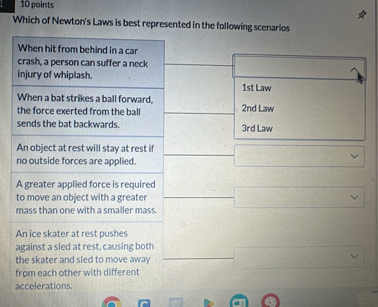 Which of Newton's Laws is best represented in the following scenarios
When hit from behind in a car
crash, a person can suffer a neck
injury of whiplash.
1st Law
When a bat strikes a ball forward,
the force exerted from the ball 2nd Law
sends the bat backwards. 3rd Law
An object at rest will stay at rest if
no outside forces are applied.
A greater applied force is required
to move an object with a greater
mass than one with a smaller mass.
An ice skater at rest pushes
against a sled at rest, causing both
the skater and sled to move away
from each other with different
accelerations.