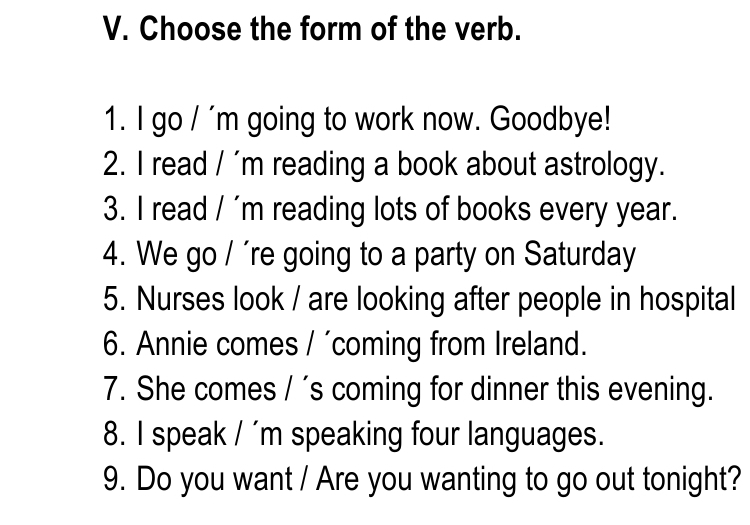 Choose the form of the verb. 
1. I go / 'm going to work now. Goodbye! 
2. I read / 'm reading a book about astrology. 
3. I read / 'm reading lots of books every year. 
4. We go / 're going to a party on Saturday 
5. Nurses look / are looking after people in hospital 
6. Annie comes / ´coming from Ireland. 
7. She comes / 's coming for dinner this evening. 
8. I speak / 'm speaking four languages. 
9. Do you want / Are you wanting to go out tonight?