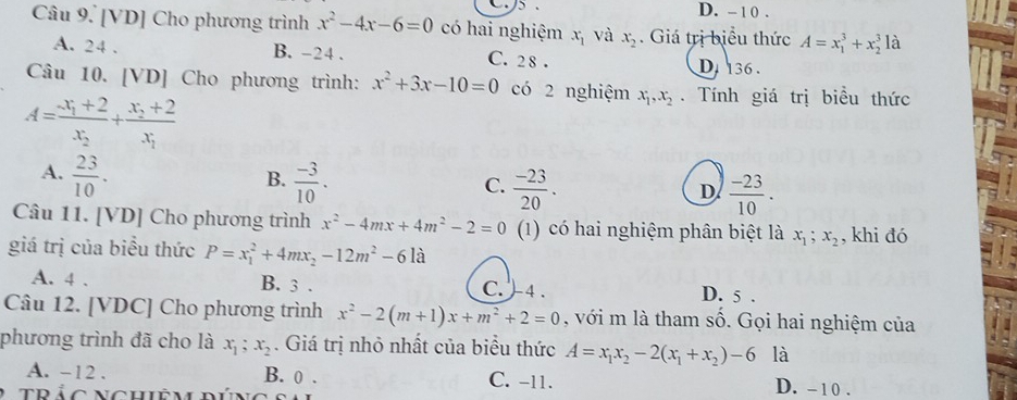 D. - 1 0 .
Câu 9. [VD] Cho phương trình x^2-4x-6=0 có hai nghiệm x_1 và x_2. Giá trị biểu thức A=x_1^(3+x_2^31dot a)
A. 24. B. -24. C. 2 8. D 136 .
Câu 10. [VD] Cho phương trình: x^2+3x-10=0 có 2 nghiệm x_1, x_2. Tính giá trị biểu thức
A=frac -x_1+2x_2+frac x_2+2x_1
A.  23/10 .  (-3)/10 . 
B.
C.  (-23)/20 .  (-23)/10 . 
D
Câu 11. [VD] Cho phương trình x^2-4mx+4m^2-2=0 (1) có hai nghiệm phân biệt là x_1; x_2 , khi đó
giá trị của biểu thức P=x_1^(2+4mx_2)-12m^2-6la
A. 4. B. 3. C. )4 . D. 5.
Câu 12. [VDC] Cho phương trình x^2-2(m+1)x+m^2+2=0 , với m là tham số. Gọi hai nghiệm của
phương trình đã cho là x_1; x_2. Giá trị nhỏ nhất của biểu thức A=x_1x_2-2(x_1+x_2)-6 là
A. -12. B. 0. C. -11. D. - 10.
trảc nghiêm dún