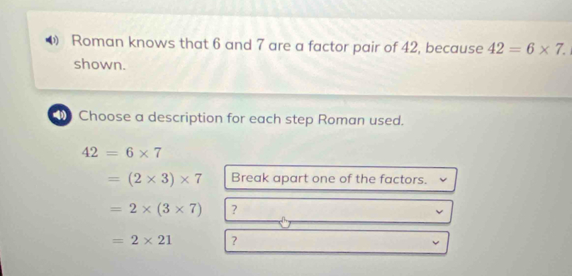 Roman knows that 6 and 7 are a factor pair of 42, because 42=6* 7. 
shown. 
4 Choose a description for each step Roman used.
42=6* 7
=(2* 3)* 7 Break apart one of the factors.
=2* (3* 7) ？
=2* 21 ?