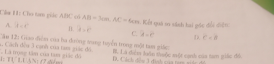 Cho tam giác ABC có AB=3cm, AC=6cm. Kết quả so sánh hai góc đổi điện:
A.  1/4 
B. h>c
C. lambda =2
D. C
Câu 12: Giao điểm của ba đường trung tuyến trong một tam giác:
4. Cách đều 3 cạnh của tam giác đó. B. Là điểm luôn thuộc một cạnh của tam giác đó.
C. Là trọng tâm của tam giác đó D. Cách đều 3 đinh của tam giác đó
1: Tự Luân: (7 điểm)