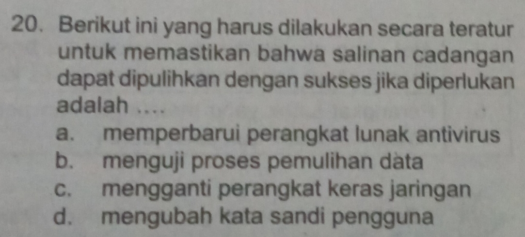 Berikut ini yang harus dilakukan secara teratur
untuk memastikan bahwa salinan cadangan
dapat dipulihkan dengan sukses jika diperlukan
adalah ....
a. memperbarui perangkat lunak antivirus
b. menguji proses pemulihan dàta
c. mengganti perangkat keras jaringan
d. mengubah kata sandi pengguna