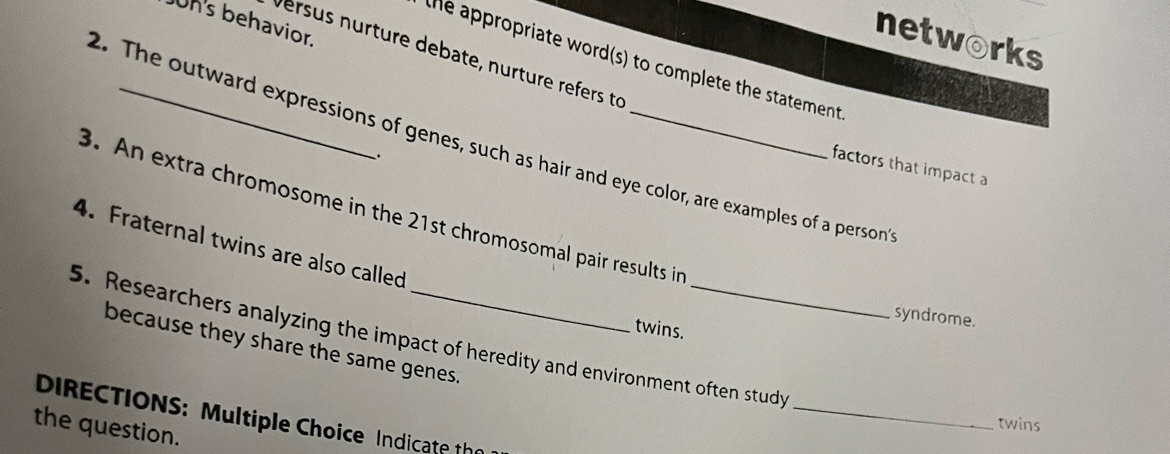Un's behavior. 
networks 
versus nurture debate, nurture refers to 
the appropriate word(s) to complete the statement 
2. The outward expressions of genes, such as hair and eye color, are examples of a person 
. 
factors that impact a 
3. An extra chromosome in the 21st chromosomal pair results in 
4. Fraternal twins are also called 
syndrome. 
twins. 
5. Researchers analyzing the impact of heredity and environment often study 
because they share the same genes. 
_ 
DIRECTIONS: Multiple Choice Indicate the 
twins 
the question.