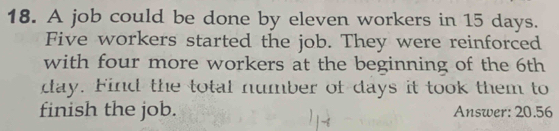 A job could be done by eleven workers in 15 days. 
Five workers started the job. They were reinforced 
with four more workers at the beginning of the 6th
day. Find the total number of days it took them to 
finish the job. Answer: 20.56