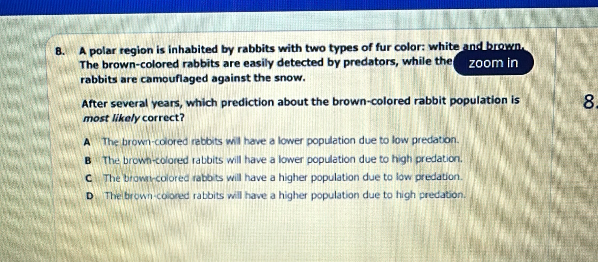 A polar region is inhabited by rabbits with two types of fur color: white and brown,
The brown-colored rabbits are easily detected by predators, while the zoom in
rabbits are camouflaged against the snow.
After several years, which prediction about the brown-colored rabbit population is
8.
most likely correct?
A The brown-colored rabbits will have a lower population due to low predation.
B The brown-colored rabbits will have a lower population due to high predation.
CThe brown-colored rabbits will have a higher population due to low predation.
D The brown-colored rabbits will have a higher population due to high predation.